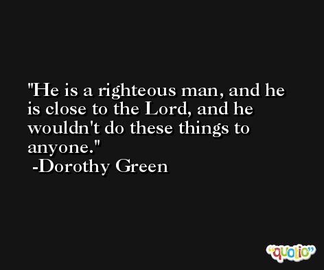 He is a righteous man, and he is close to the Lord, and he wouldn't do these things to anyone. -Dorothy Green