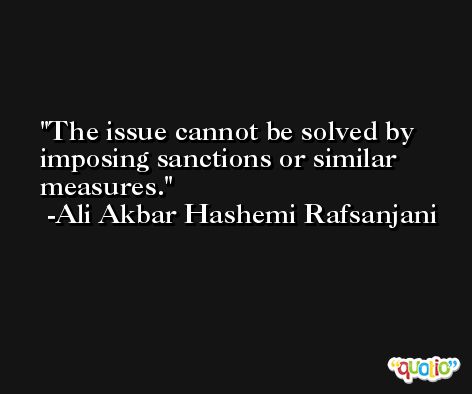 The issue cannot be solved by imposing sanctions or similar measures. -Ali Akbar Hashemi Rafsanjani