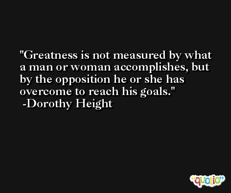 Greatness is not measured by what a man or woman accomplishes, but by the opposition he or she has overcome to reach his goals. -Dorothy Height