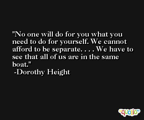 No one will do for you what you need to do for yourself. We cannot afford to be separate. . . . We have to see that all of us are in the same boat. -Dorothy Height