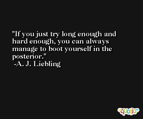 If you just try long enough and hard enough, you can always manage to boot yourself in the posterior. -A. J. Liebling