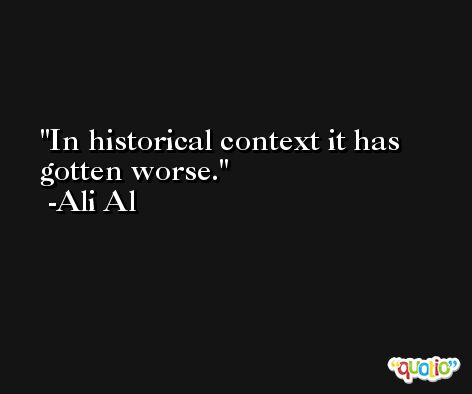 In historical context it has gotten worse. -Ali Al