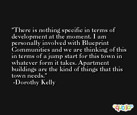 There is nothing specific in terms of development at the moment. I am personally involved with Blueprint Communities and we are thinking of this in terms of a jump start for this town in whatever form it takes. Apartment buildings are the kind of things that this town needs. -Dorothy Kelly