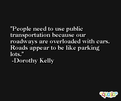 People need to use public transportation because our roadways are overloaded with cars. Roads appear to be like parking lots. -Dorothy Kelly