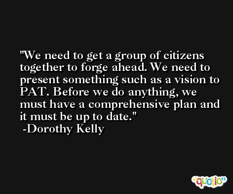 We need to get a group of citizens together to forge ahead. We need to present something such as a vision to PAT. Before we do anything, we must have a comprehensive plan and it must be up to date. -Dorothy Kelly