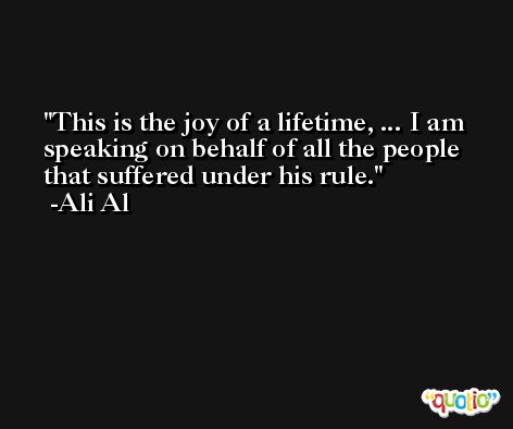 This is the joy of a lifetime, ... I am speaking on behalf of all the people that suffered under his rule. -Ali Al