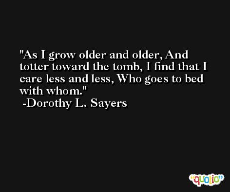 As I grow older and older, And totter toward the tomb, I find that I care less and less, Who goes to bed with whom. -Dorothy L. Sayers