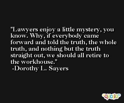 Lawyers enjoy a little mystery, you know. Why, if everybody came forward and told the truth, the whole truth, and nothing but the truth straight out, we should all retire to the workhouse. -Dorothy L. Sayers