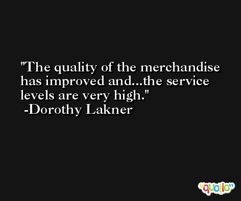 The quality of the merchandise has improved and...the service levels are very high. -Dorothy Lakner