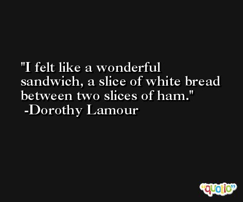 I felt like a wonderful sandwich, a slice of white bread between two slices of ham. -Dorothy Lamour