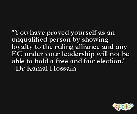 You have proved yourself as an unqualified person by showing loyalty to the ruling alliance and any EC under your leadership will not be able to hold a free and fair election. -Dr Kamal Hossain