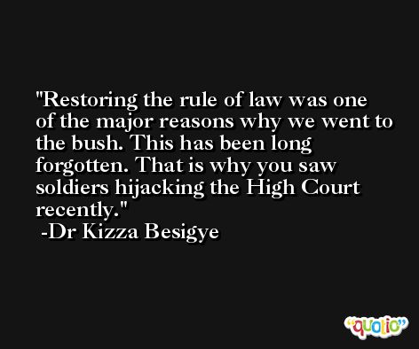 Restoring the rule of law was one of the major reasons why we went to the bush. This has been long forgotten. That is why you saw soldiers hijacking the High Court recently. -Dr Kizza Besigye