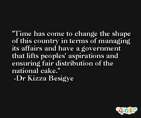 Time has come to change the shape of this country in terms of managing its affairs and have a government that lifts peoples' aspirations and ensuring fair distribution of the national cake. -Dr Kizza Besigye