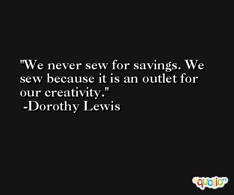 We never sew for savings. We sew because it is an outlet for our creativity. -Dorothy Lewis