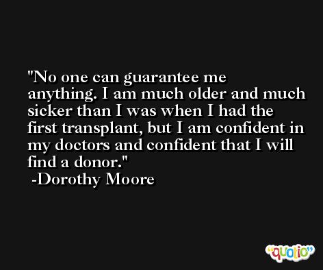 No one can guarantee me anything. I am much older and much sicker than I was when I had the first transplant, but I am confident in my doctors and confident that I will find a donor. -Dorothy Moore