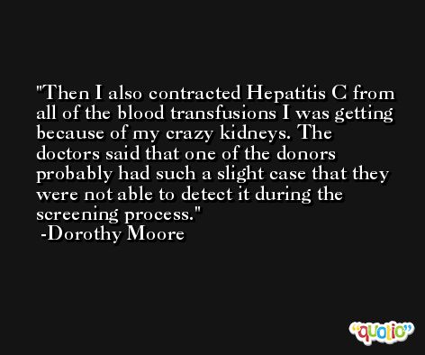 Then I also contracted Hepatitis C from all of the blood transfusions I was getting because of my crazy kidneys. The doctors said that one of the donors probably had such a slight case that they were not able to detect it during the screening process. -Dorothy Moore