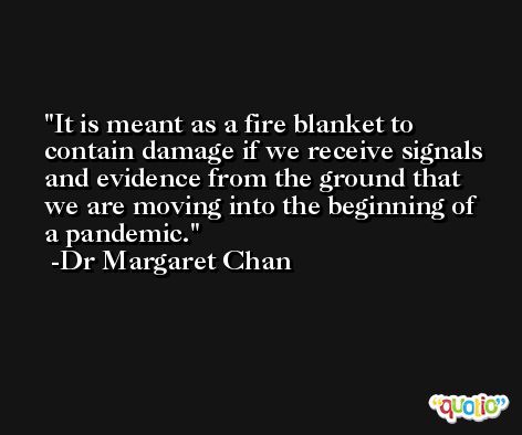 It is meant as a fire blanket to contain damage if we receive signals and evidence from the ground that we are moving into the beginning of a pandemic. -Dr Margaret Chan