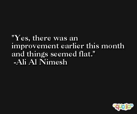 Yes, there was an improvement earlier this month and things seemed flat. -Ali Al Nimesh