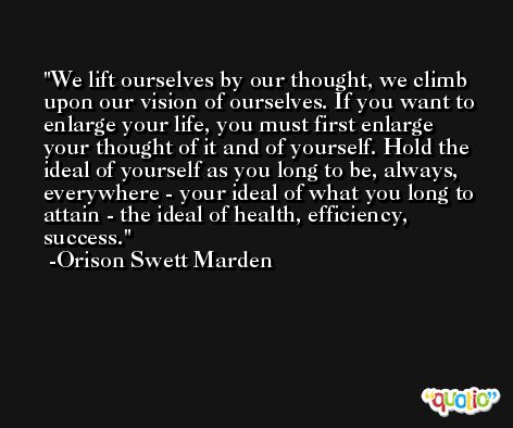 We lift ourselves by our thought, we climb upon our vision of ourselves. If you want to enlarge your life, you must first enlarge your thought of it and of yourself. Hold the ideal of yourself as you long to be, always, everywhere - your ideal of what you long to attain - the ideal of health, efficiency, success. -Orison Swett Marden