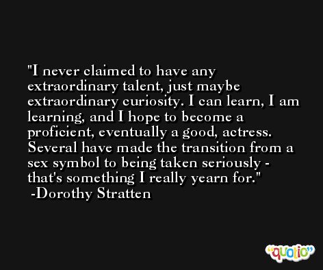 I never claimed to have any extraordinary talent, just maybe extraordinary curiosity. I can learn, I am learning, and I hope to become a proficient, eventually a good, actress. Several have made the transition from a sex symbol to being taken seriously - that's something I really yearn for. -Dorothy Stratten