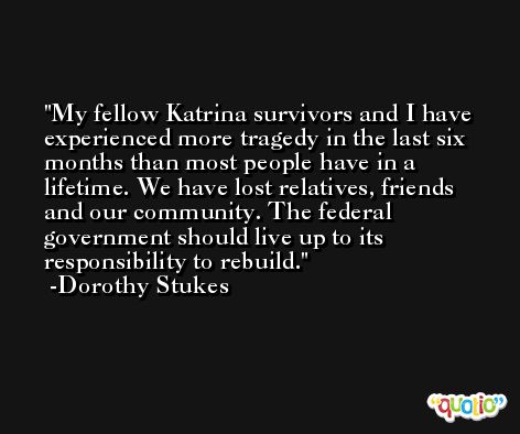 My fellow Katrina survivors and I have experienced more tragedy in the last six months than most people have in a lifetime. We have lost relatives, friends and our community. The federal government should live up to its responsibility to rebuild. -Dorothy Stukes