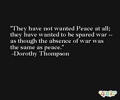 They have not wanted Peace at all; they have wanted to be spared war -- as though the absence of war was the same as peace. -Dorothy Thompson