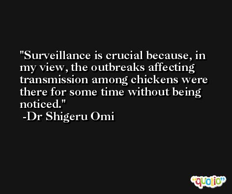 Surveillance is crucial because, in my view, the outbreaks affecting transmission among chickens were there for some time without being noticed. -Dr Shigeru Omi