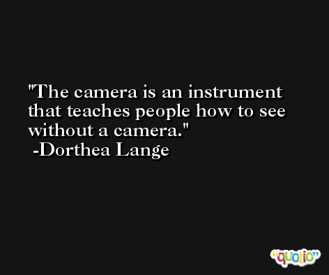 The camera is an instrument that teaches people how to see without a camera. -Dorthea Lange