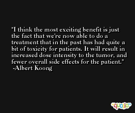 I think the most exciting benefit is just the fact that we're now able to do a treatment that in the past has had quite a bit of toxicity for patients. It will result in increased dose intensity to the tumor, and fewer overall side effects for the patient. -Albert Koong