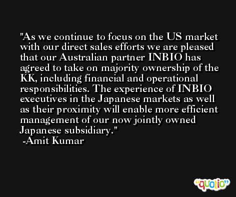 As we continue to focus on the US market with our direct sales efforts we are pleased that our Australian partner INBIO has agreed to take on majority ownership of the KK, including financial and operational responsibilities. The experience of INBIO executives in the Japanese markets as well as their proximity will enable more efficient management of our now jointly owned Japanese subsidiary. -Amit Kumar