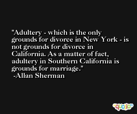 Adultery - which is the only grounds for divorce in New York - is not grounds for divorce in California. As a matter of fact, adultery in Southern California is grounds for marriage. -Allan Sherman