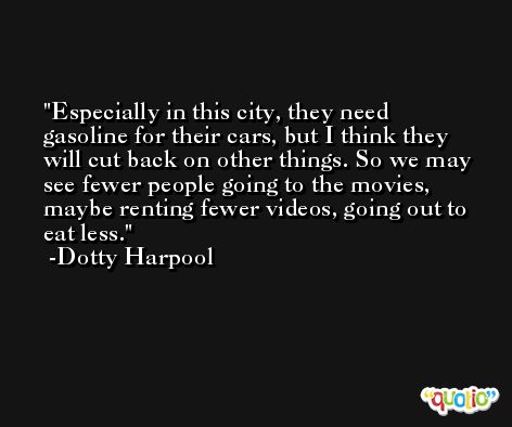 Especially in this city, they need gasoline for their cars, but I think they will cut back on other things. So we may see fewer people going to the movies, maybe renting fewer videos, going out to eat less. -Dotty Harpool