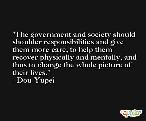The government and society should shoulder responsibilities and give them more care, to help them recover physically and mentally, and thus to change the whole picture of their lives. -Dou Yupei