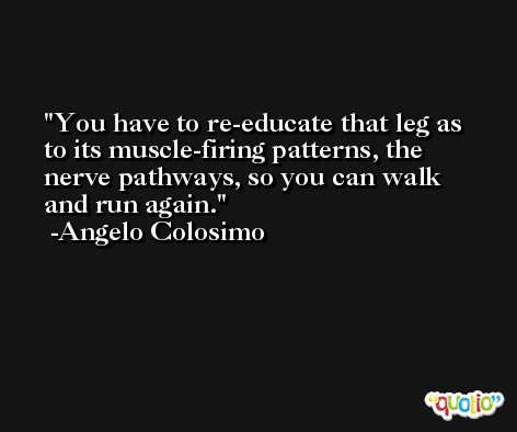 You have to re-educate that leg as to its muscle-firing patterns, the nerve pathways, so you can walk and run again. -Angelo Colosimo