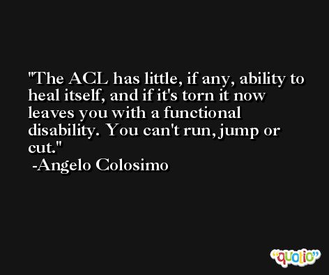 The ACL has little, if any, ability to heal itself, and if it's torn it now leaves you with a functional disability. You can't run, jump or cut. -Angelo Colosimo