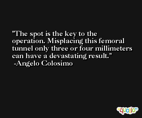 The spot is the key to the operation. Misplacing this femoral tunnel only three or four millimeters can have a devastating result. -Angelo Colosimo