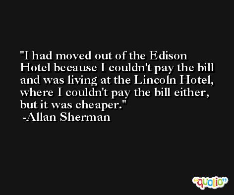 I had moved out of the Edison Hotel because I couldn't pay the bill and was living at the Lincoln Hotel, where I couldn't pay the bill either, but it was cheaper. -Allan Sherman
