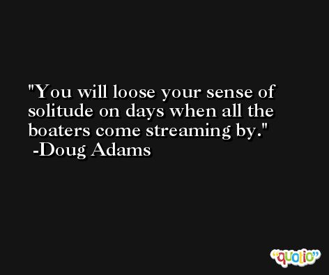You will loose your sense of solitude on days when all the boaters come streaming by. -Doug Adams