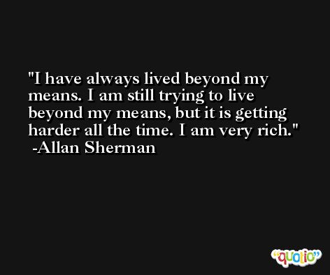 I have always lived beyond my means. I am still trying to live beyond my means, but it is getting harder all the time. I am very rich. -Allan Sherman