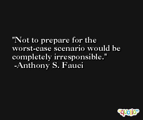 Not to prepare for the worst-case scenario would be completely irresponsible. -Anthony S. Fauci