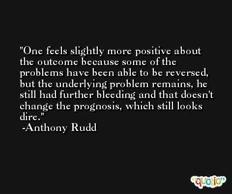 One feels slightly more positive about the outcome because some of the problems have been able to be reversed, but the underlying problem remains, he still had further bleeding and that doesn't change the prognosis, which still looks dire. -Anthony Rudd