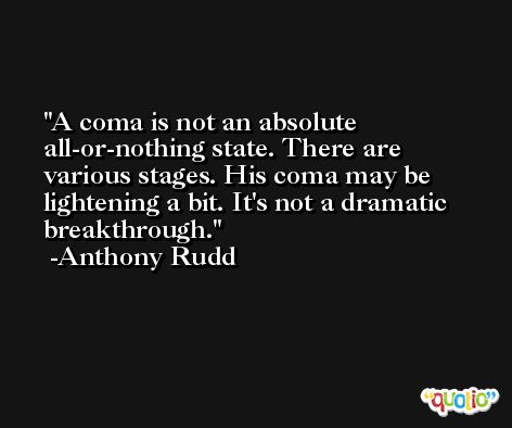A coma is not an absolute all-or-nothing state. There are various stages. His coma may be lightening a bit. It's not a dramatic breakthrough. -Anthony Rudd