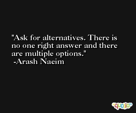 Ask for alternatives. There is no one right answer and there are multiple options. -Arash Naeim