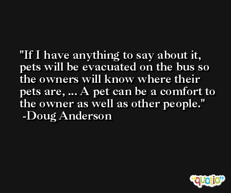 If I have anything to say about it, pets will be evacuated on the bus so the owners will know where their pets are, ... A pet can be a comfort to the owner as well as other people. -Doug Anderson