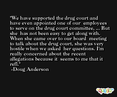 We have supported the drug court and have even appointed one of our  employees to serve on the drug court committee, ... But she  has not been easy to get along with. When she came over to our board  meeting to talk about the drug court, she was very hostile when we asked  her questions. I'm really concerned about the recent allegations because it  seems to me that it refl. -Doug Anderson