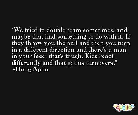 We tried to double team sometimes, and maybe that had something to do with it. If they throw you the ball and then you turn in a different direction and there's a man in your face, that's tough. Kids react differently and that got us turnovers. -Doug Aplin