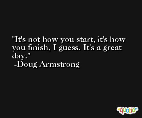 It's not how you start, it's how you finish, I guess. It's a great day. -Doug Armstrong