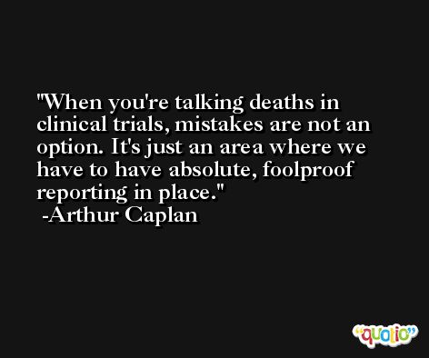 When you're talking deaths in clinical trials, mistakes are not an option. It's just an area where we have to have absolute, foolproof reporting in place. -Arthur Caplan