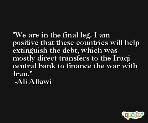 We are in the final leg. I am positive that these countries will help extinguish the debt, which was mostly direct transfers to the Iraqi central bank to finance the war with Iran. -Ali Allawi