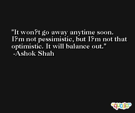 It won?t go away anytime soon. I?m not pessimistic, but I?m not that optimistic. It will balance out. -Ashok Shah